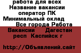 работа для всех › Название вакансии ­ оператор ПК › Минимальный оклад ­ 15 000 - Все города Работа » Вакансии   . Дагестан респ.,Каспийск г.